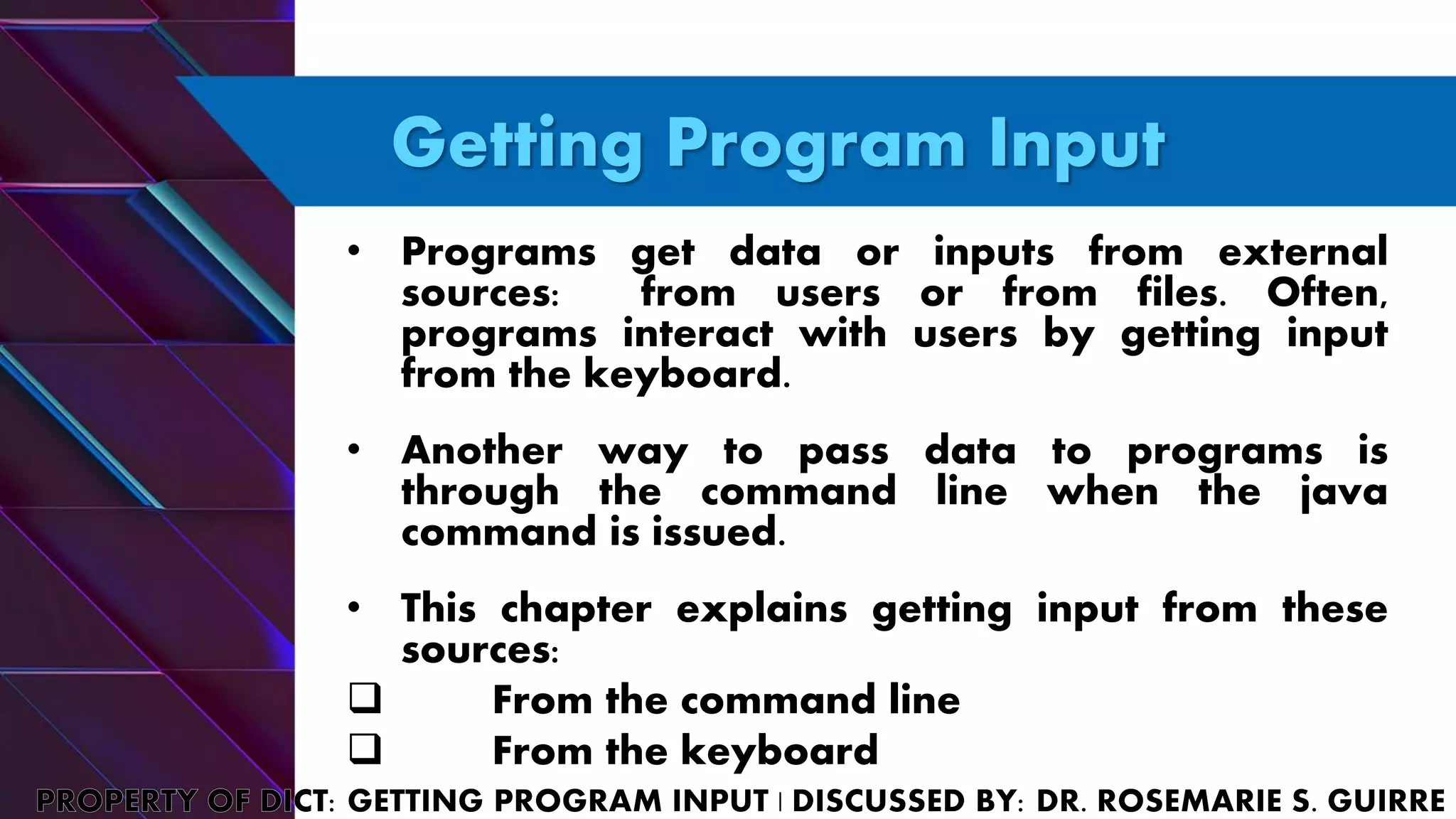 Getting Program Input
• Programs get data or inputs from external
sources: from users or from files. Often,
programs interact with users by getting input
from the keyboard.
• Another way to pass data to programs is
through the command line when the java
command is issued.
• This chapter explains getting input from these
sources:
 From the command line
 From the keyboard
 
