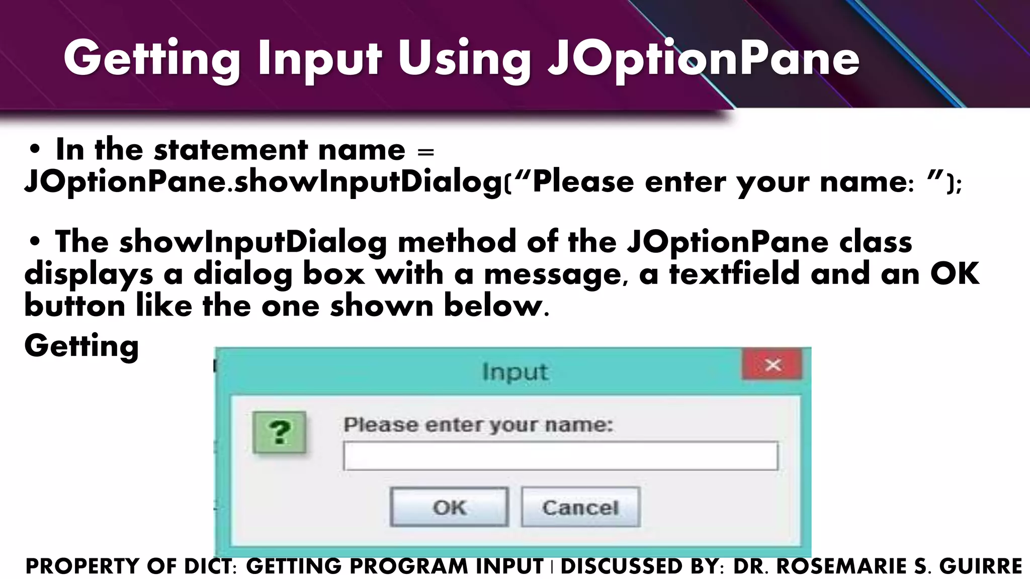 Getting Input Using JOptionPane
• In the statement name =
JOptionPane.showInputDialog(“Please enter your name: ”);
• The showInputDialog method of the JOptionPane class
displays a dialog box with a message, a textfield and an OK
button like the one shown below.
Getting
 