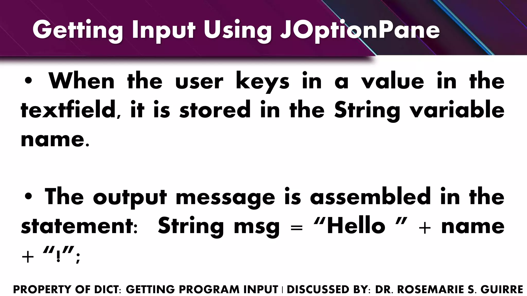 • When the user keys in a value in the
textfield, it is stored in the String variable
name.
• The output message is assembled in the
statement: String msg = “Hello ” + name
+ “!”;
Getting Input Using JOptionPane
 