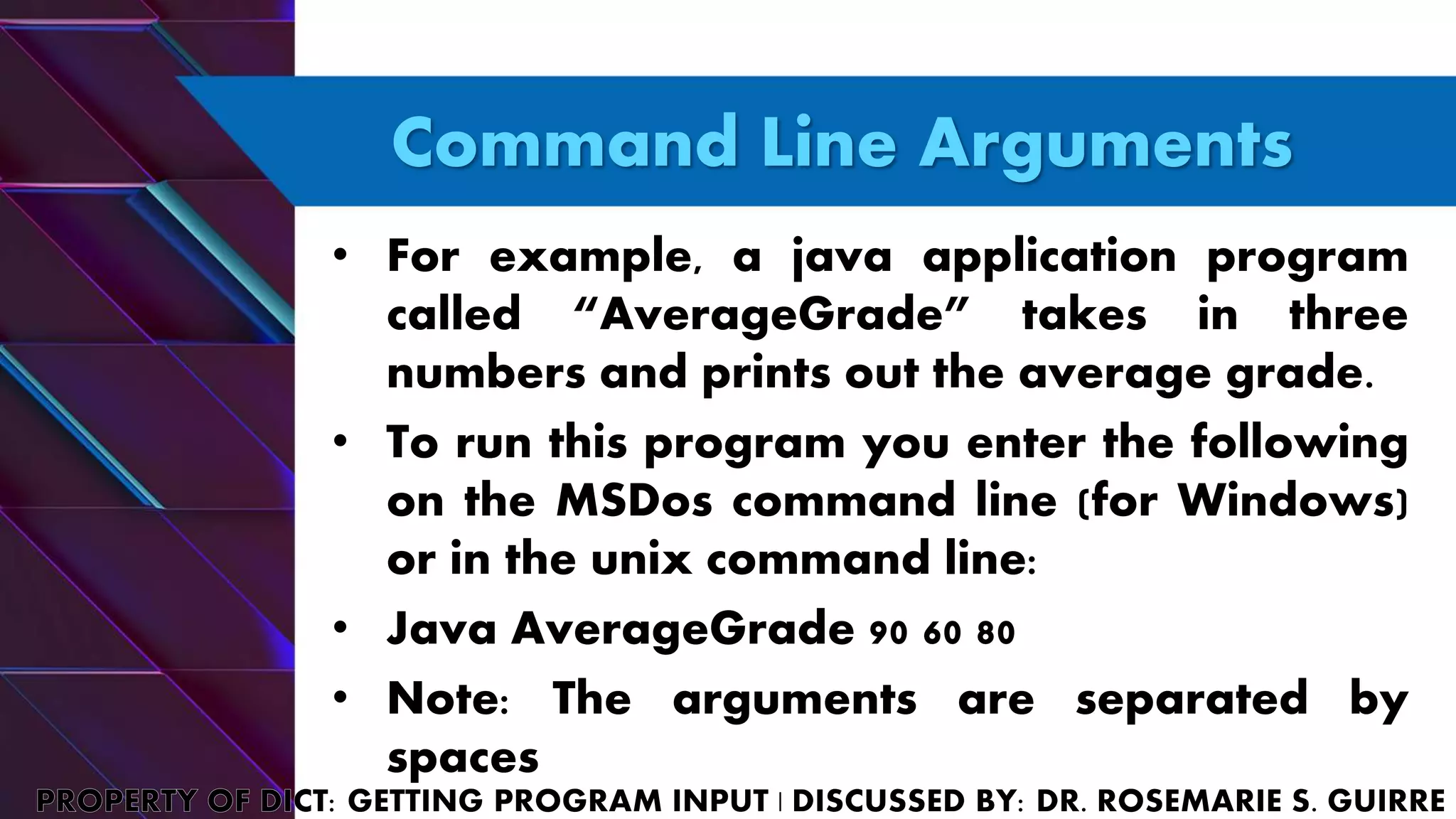 Command Line Arguments
• For example, a java application program
called “AverageGrade” takes in three
numbers and prints out the average grade.
• To run this program you enter the following
on the MSDos command line (for Windows)
or in the unix command line:
• Java AverageGrade 90 60 80
• Note: The arguments are separated by
spaces
 