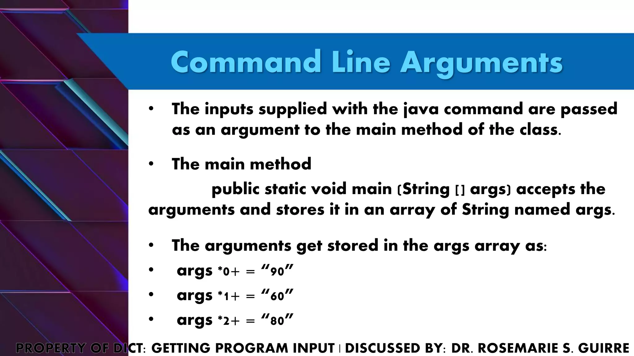 Command Line Arguments
• The inputs supplied with the java command are passed
as an argument to the main method of the class.
• The main method
public static void main (String [] args) accepts the
arguments and stores it in an array of String named args.
• The arguments get stored in the args array as:
• args *0+ = “90”
• args *1+ = “60”
• args *2+ = “80”
 