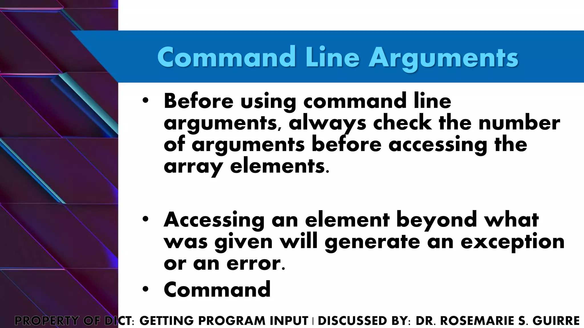Command Line Arguments
• Before using command line
arguments, always check the number
of arguments before accessing the
array elements.
• Accessing an element beyond what
was given will generate an exception
or an error.
• Command
 