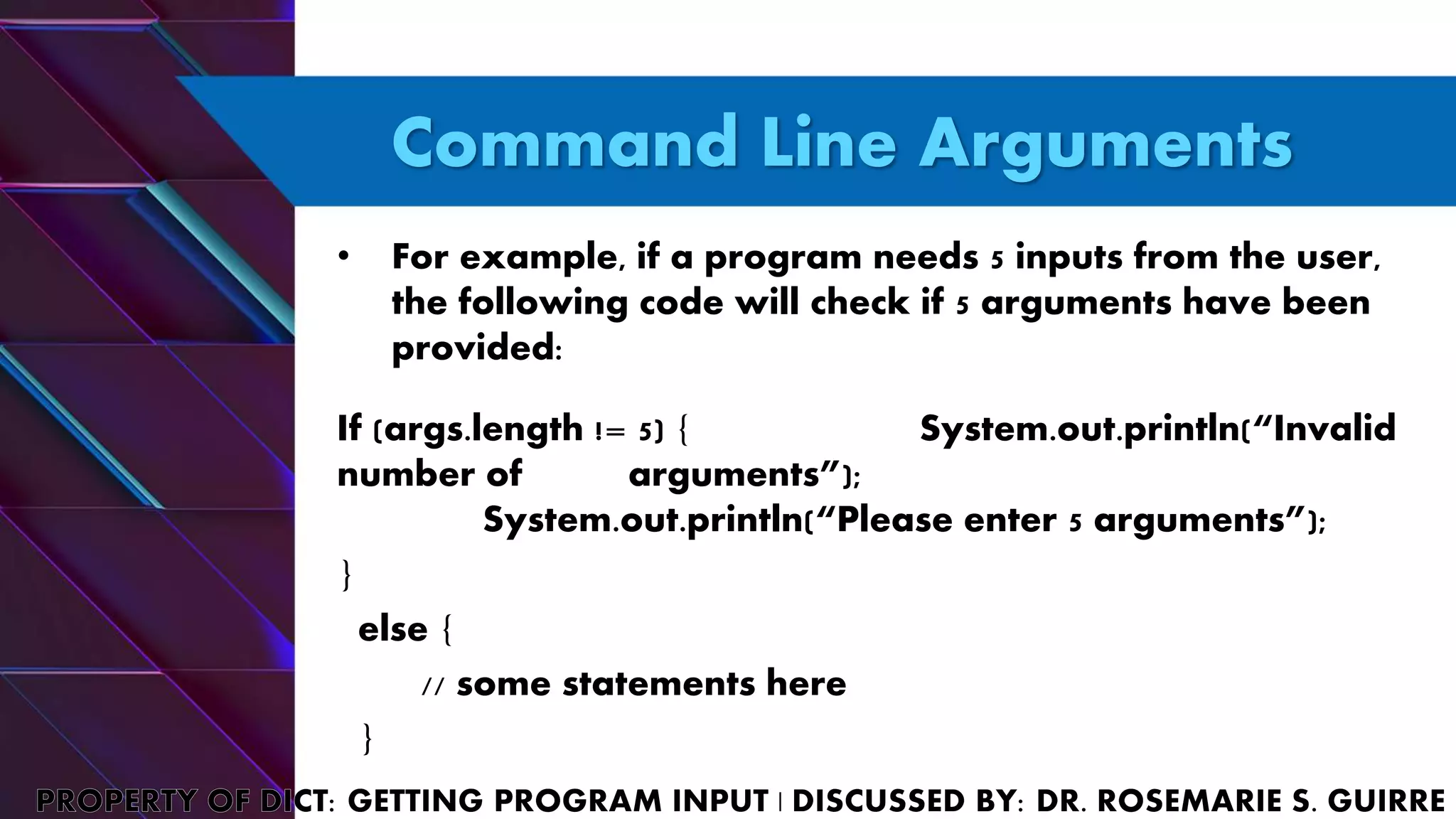 Command Line Arguments
• For example, if a program needs 5 inputs from the user,
the following code will check if 5 arguments have been
provided:
If (args.length != 5) { System.out.println(“Invalid
number of arguments”);
System.out.println(“Please enter 5 arguments”);
}
else {
// some statements here
}
 