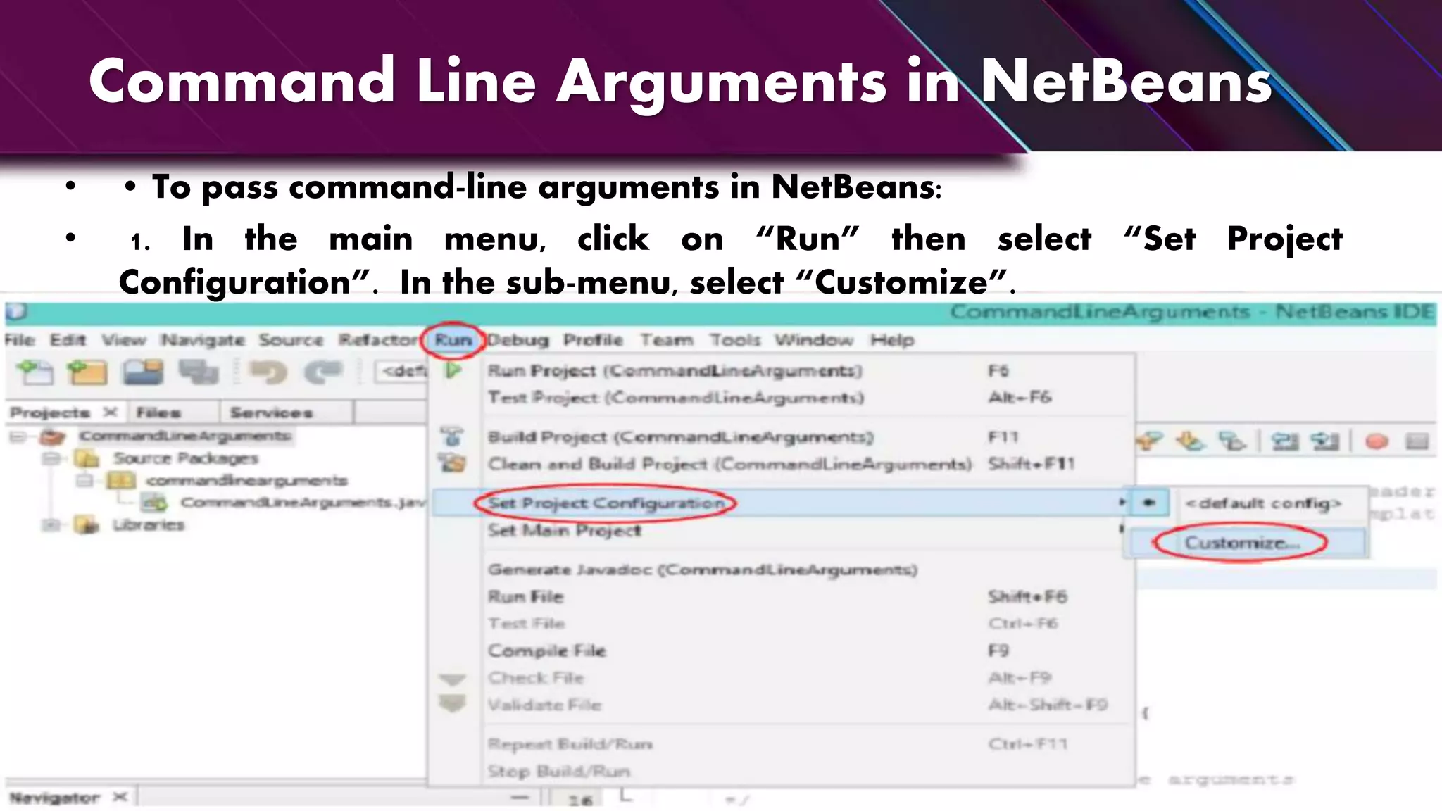 Command Line Arguments in NetBeans
• • To pass command-line arguments in NetBeans:
• 1. In the main menu, click on “Run” then select “Set Project
Configuration”. In the sub-menu, select “Customize”.
 