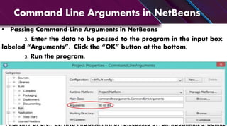 Command Line Arguments in NetBeans
• Passing Command-Line Arguments in NetBeans
2. Enter the data to be passed to the program in the input box
labeled “Arguments”. Click the “OK” button at the bottom.
3. Run the program.
 