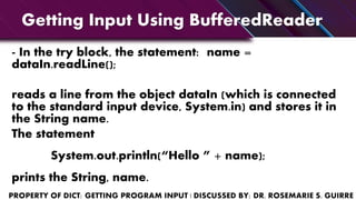 Getting Input Using BufferedReader
- In the try block, the statement: name =
dataIn.readLine();
reads a line from the object dataIn (which is connected
to the standard input device, System.in) and stores it in
the String name.
The statement
System.out.println(“Hello ” + name);
prints the String, name.
 