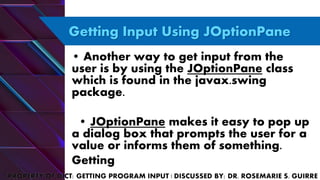Getting Input Using JOptionPane
• Another way to get input from the
user is by using the JOptionPane class
which is found in the javax.swing
package.
• JOptionPane makes it easy to pop up
a dialog box that prompts the user for a
value or informs them of something.
Getting
 