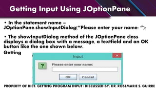 Getting Input Using JOptionPane
• In the statement name =
JOptionPane.showInputDialog(“Please enter your name: ”);
• The showInputDialog method of the JOptionPane class
displays a dialog box with a message, a textfield and an OK
button like the one shown below.
Getting
 