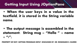 • When the user keys in a value in the
textfield, it is stored in the String variable
name.
• The output message is assembled in the
statement: String msg = “Hello ” + name
+ “!”;
Getting Input Using JOptionPane
 