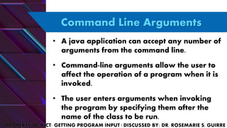 Command Line Arguments
• A java application can accept any number of
arguments from the command line.
• Command-line arguments allow the user to
affect the operation of a program when it is
invoked.
• The user enters arguments when invoking
the program by specifying them after the
name of the class to be run.
 