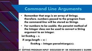 Command Line Arguments
• Remember that args is an array of Strings,
therefore, numbers passed to the program from
the command-line will be stored as Strings.
• For numbers to be usable, the parseInt method of
the Integer class can be used to convert a String
argument to an integer:
int firstArg = 0;
if (args.length > 0) {
firstArg = Integer.parseInt(args[0]);
}
 