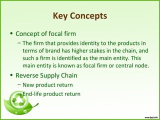 Key Concepts
• Concept of focal firm
  – The firm that provides identity to the products in
    terms of brand has higher stakes in the chain, and
    such a firm is identified as the main entity. This
    main entity is known as focal firm or central node.
• Reverse Supply Chain
  – New product return
  – End-life product return
 