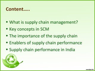 Content…..

• What is supply chain management?
• Key concepts in SCM
• The importance of the supply chain
• Enablers of supply chain performance
• Supply chain performance in India
 