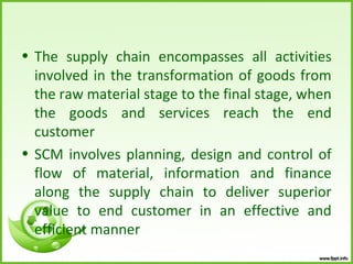 • The supply chain encompasses all activities
  involved in the transformation of goods from
  the raw material stage to the final stage, when
  the goods and services reach the end
  customer
• SCM involves planning, design and control of
  flow of material, information and finance
  along the supply chain to deliver superior
  value to end customer in an effective and
  efficient manner
 