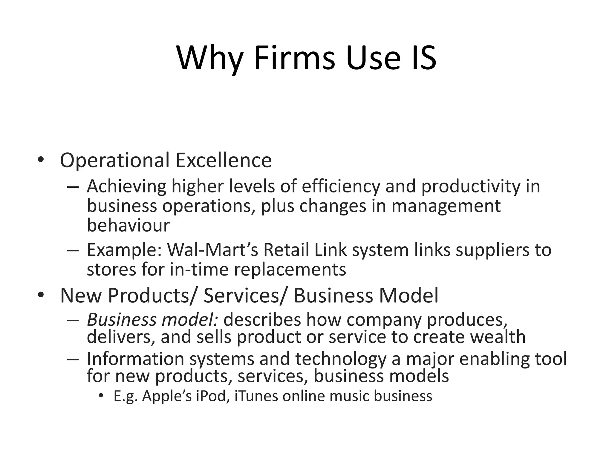 Why Firms Use IS
• Operational Excellence
– Achieving higher levels of efficiency and productivity in
business operations, plus changes in management
behaviour
– Example: Wal-Mart’s Retail Link system links suppliers to
stores for in-time replacements
• New Products/ Services/ Business Model
– Business model: describes how company produces,
delivers, and sells product or service to create wealth
– Information systems and technology a major enabling tool
for new products, services, business models
• E.g. Apple’s iPod, iTunes online music business
 