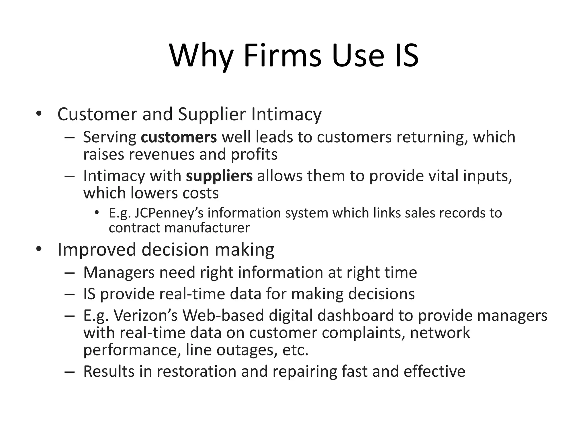 Why Firms Use IS
• Customer and Supplier Intimacy
– Serving customers well leads to customers returning, which
raises revenues and profits
– Intimacy with suppliers allows them to provide vital inputs,
which lowers costs
• E.g. JCPenney’s information system which links sales records to
contract manufacturer
• Improved decision making
– Managers need right information at right time
– IS provide real-time data for making decisions
– E.g. Verizon’s Web-based digital dashboard to provide managers
with real-time data on customer complaints, network
performance, line outages, etc.
– Results in restoration and repairing fast and effective
 