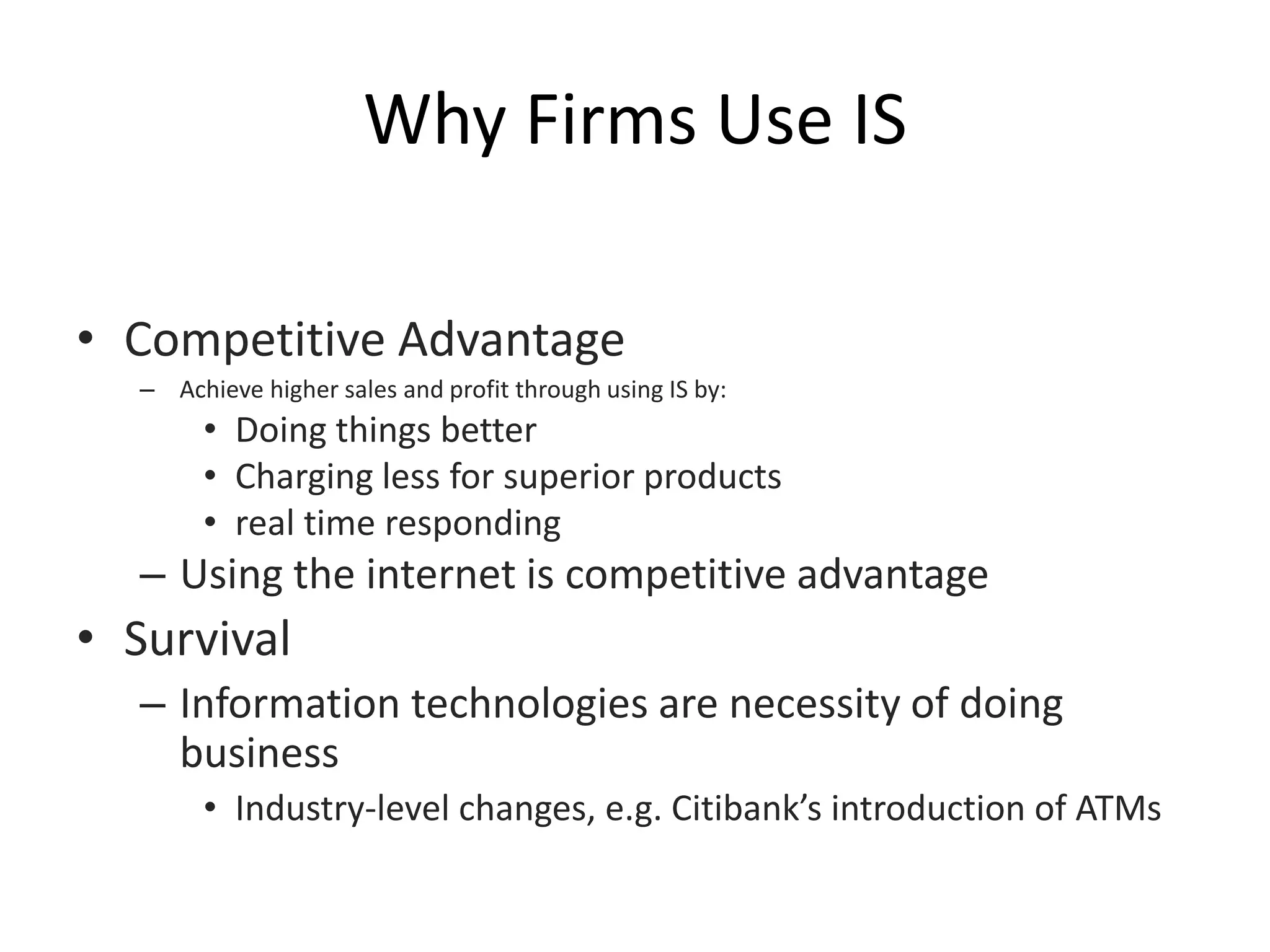 Why Firms Use IS
• Competitive Advantage
– Achieve higher sales and profit through using IS by:
• Doing things better
• Charging less for superior products
• real time responding
– Using the internet is competitive advantage
• Survival
– Information technologies are necessity of doing
business
• Industry-level changes, e.g. Citibank’s introduction of ATMs
 