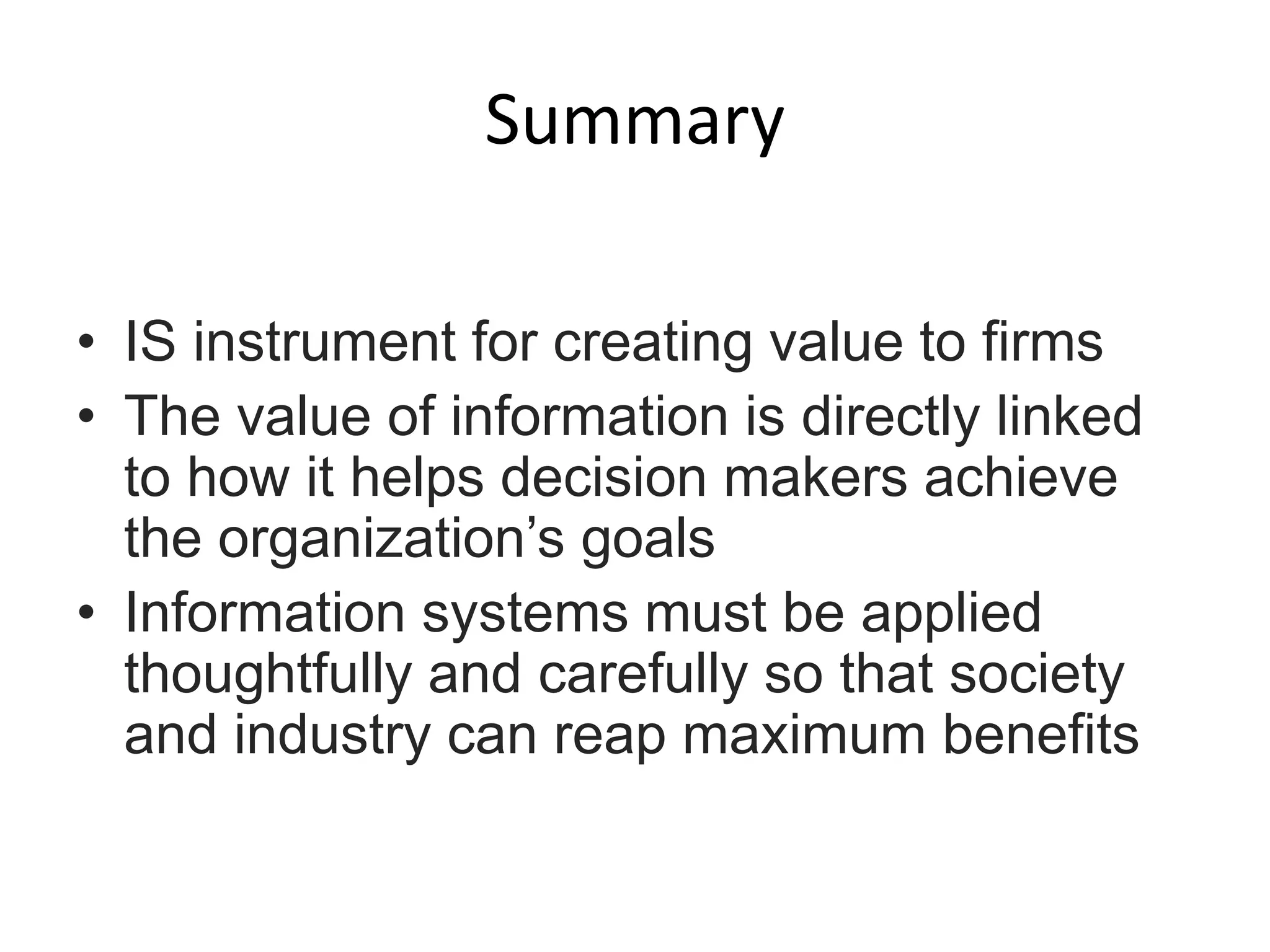 Summary
• IS instrument for creating value to firms
• The value of information is directly linked
to how it helps decision makers achieve
the organization’s goals
• Information systems must be applied
thoughtfully and carefully so that society
and industry can reap maximum benefits
 