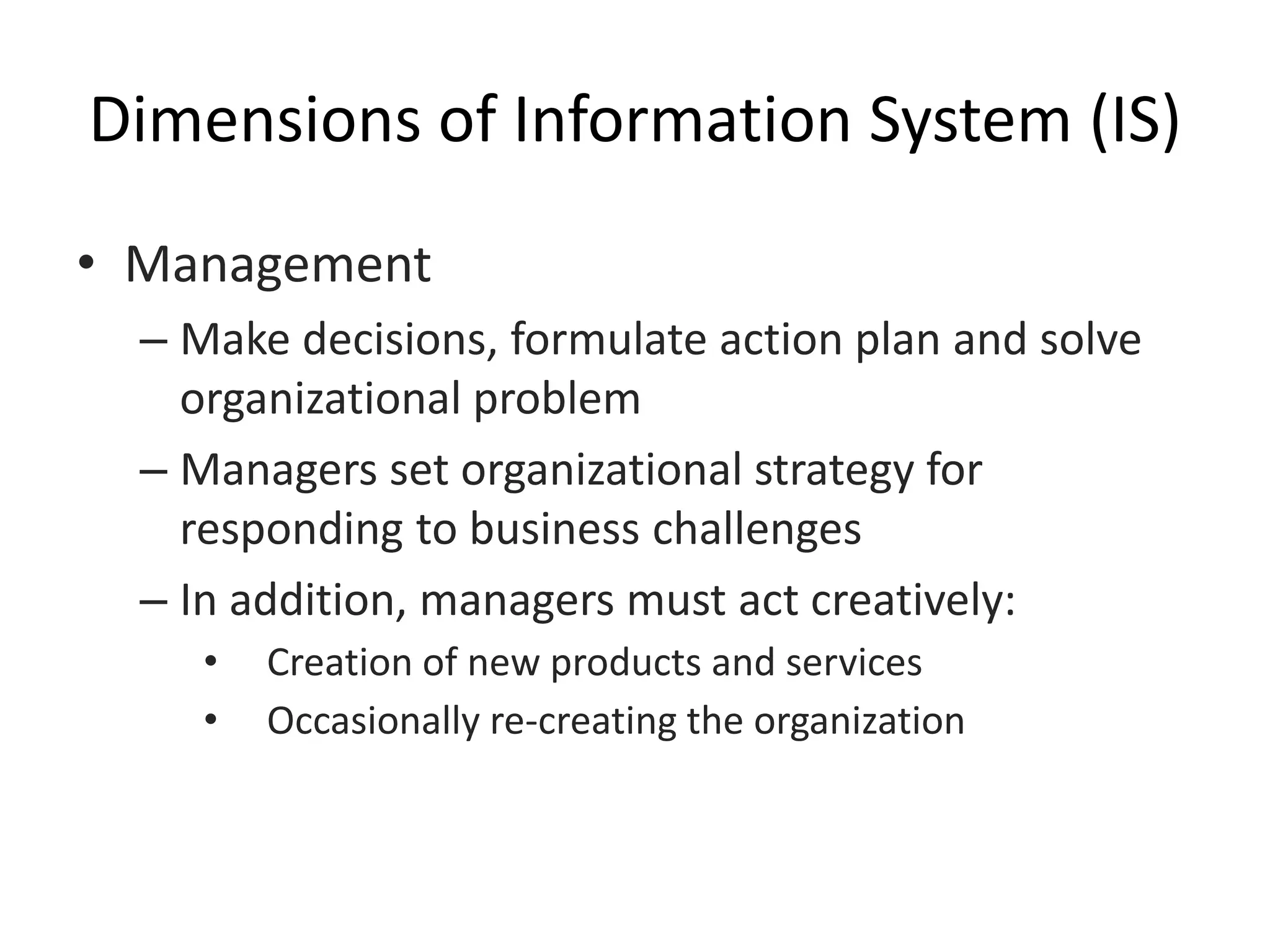 Dimensions of Information System (IS)
• Management
– Make decisions, formulate action plan and solve
organizational problem
– Managers set organizational strategy for
responding to business challenges
– In addition, managers must act creatively:
• Creation of new products and services
• Occasionally re-creating the organization
 