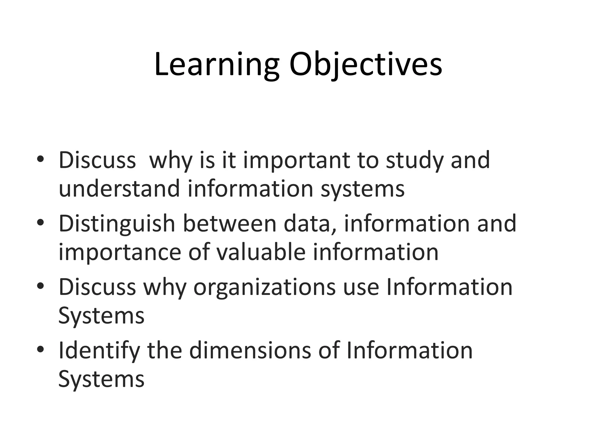 Learning Objectives
• Discuss why is it important to study and
understand information systems
• Distinguish between data, information and
importance of valuable information
• Discuss why organizations use Information
Systems
• Identify the dimensions of Information
Systems
 