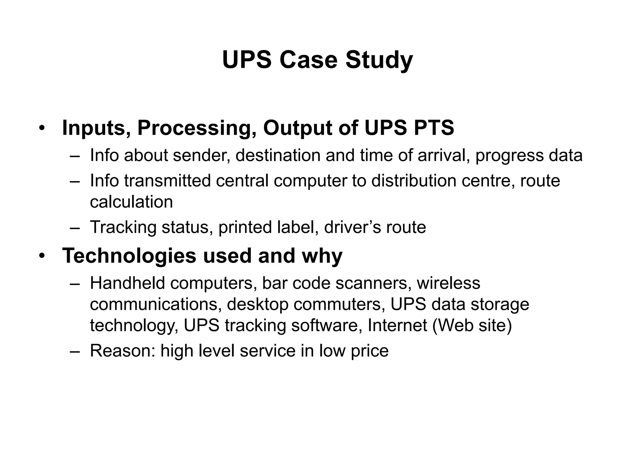 UPS Case Study
• Inputs, Processing, Output of UPS PTS
– Info about sender, destination and time of arrival, progress data
– Info transmitted central computer to distribution centre, route
calculation
– Tracking status, printed label, driver’s route
• Technologies used and why
– Handheld computers, bar code scanners, wireless
communications, desktop commuters, UPS data storage
technology, UPS tracking software, Internet (Web site)
– Reason: high level service in low price
 