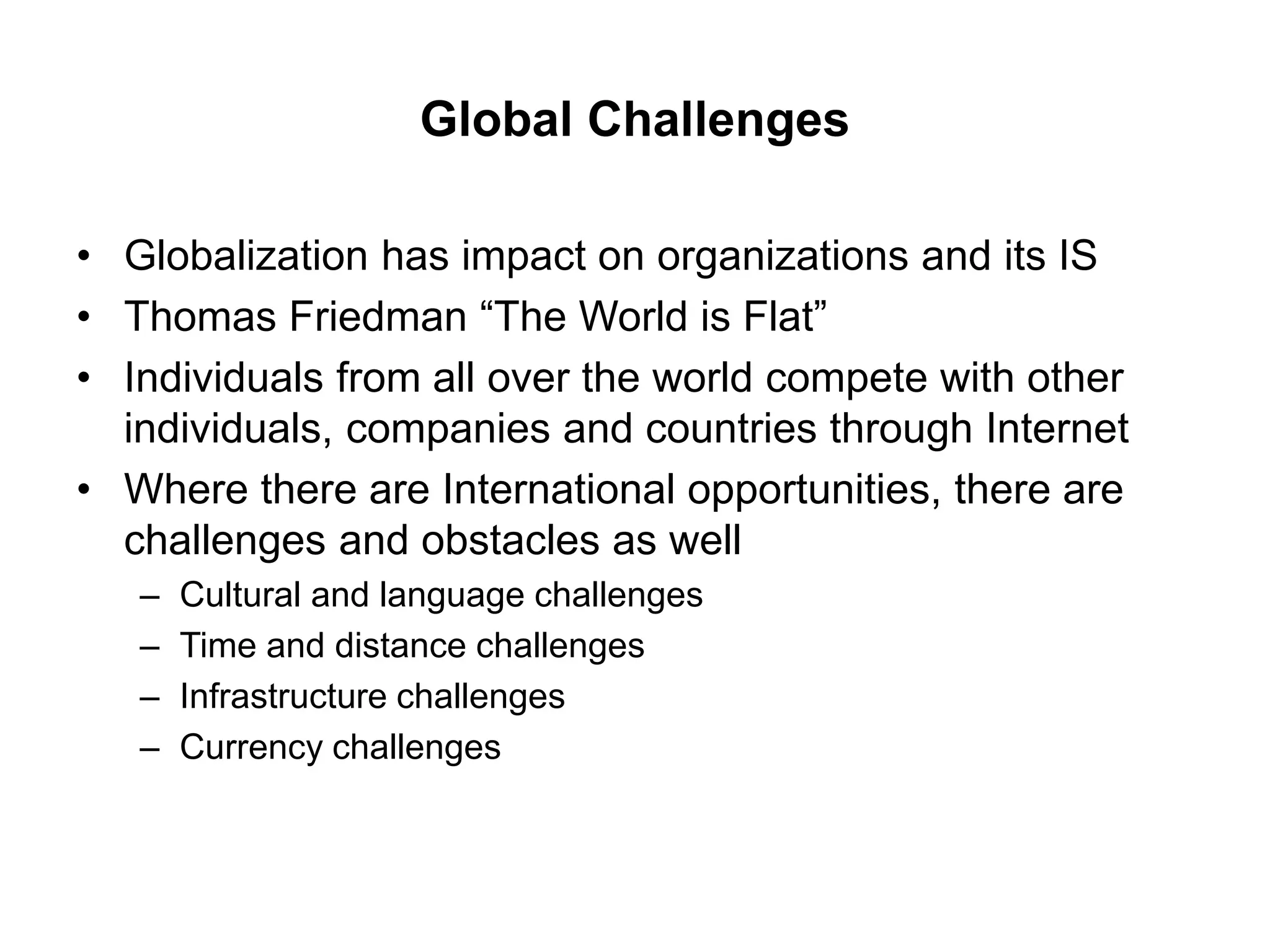 Global Challenges
• Globalization has impact on organizations and its IS
• Thomas Friedman “The World is Flat”
• Individuals from all over the world compete with other
individuals, companies and countries through Internet
• Where there are International opportunities, there are
challenges and obstacles as well
– Cultural and language challenges
– Time and distance challenges
– Infrastructure challenges
– Currency challenges
 