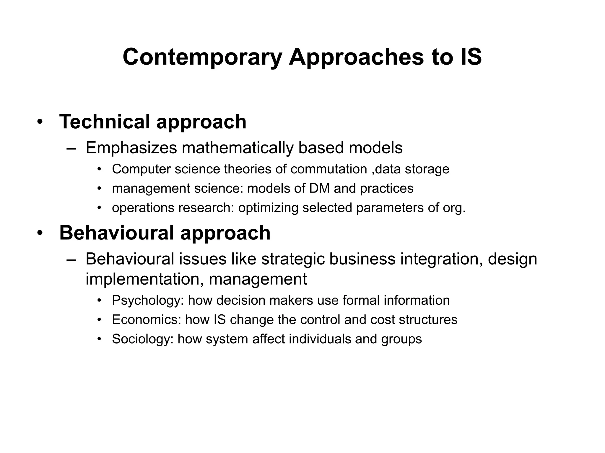 Contemporary Approaches to IS
• Technical approach
– Emphasizes mathematically based models
• Computer science theories of commutation ,data storage
• management science: models of DM and practices
• operations research: optimizing selected parameters of org.
• Behavioural approach
– Behavioural issues like strategic business integration, design
implementation, management
• Psychology: how decision makers use formal information
• Economics: how IS change the control and cost structures
• Sociology: how system affect individuals and groups
 