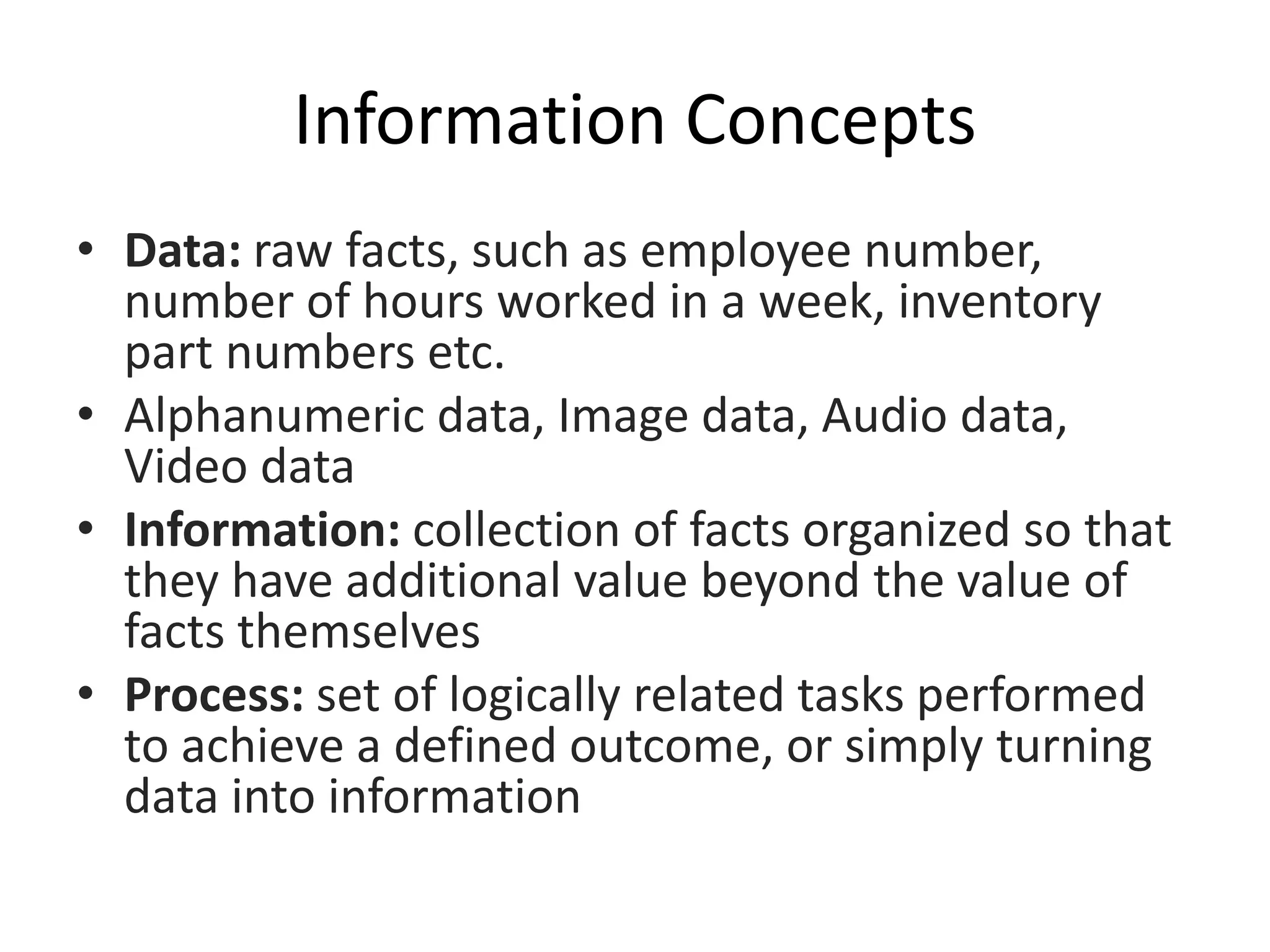 Information Concepts
• Data: raw facts, such as employee number,
number of hours worked in a week, inventory
part numbers etc.
• Alphanumeric data, Image data, Audio data,
Video data
• Information: collection of facts organized so that
they have additional value beyond the value of
facts themselves
• Process: set of logically related tasks performed
to achieve a defined outcome, or simply turning
data into information
 