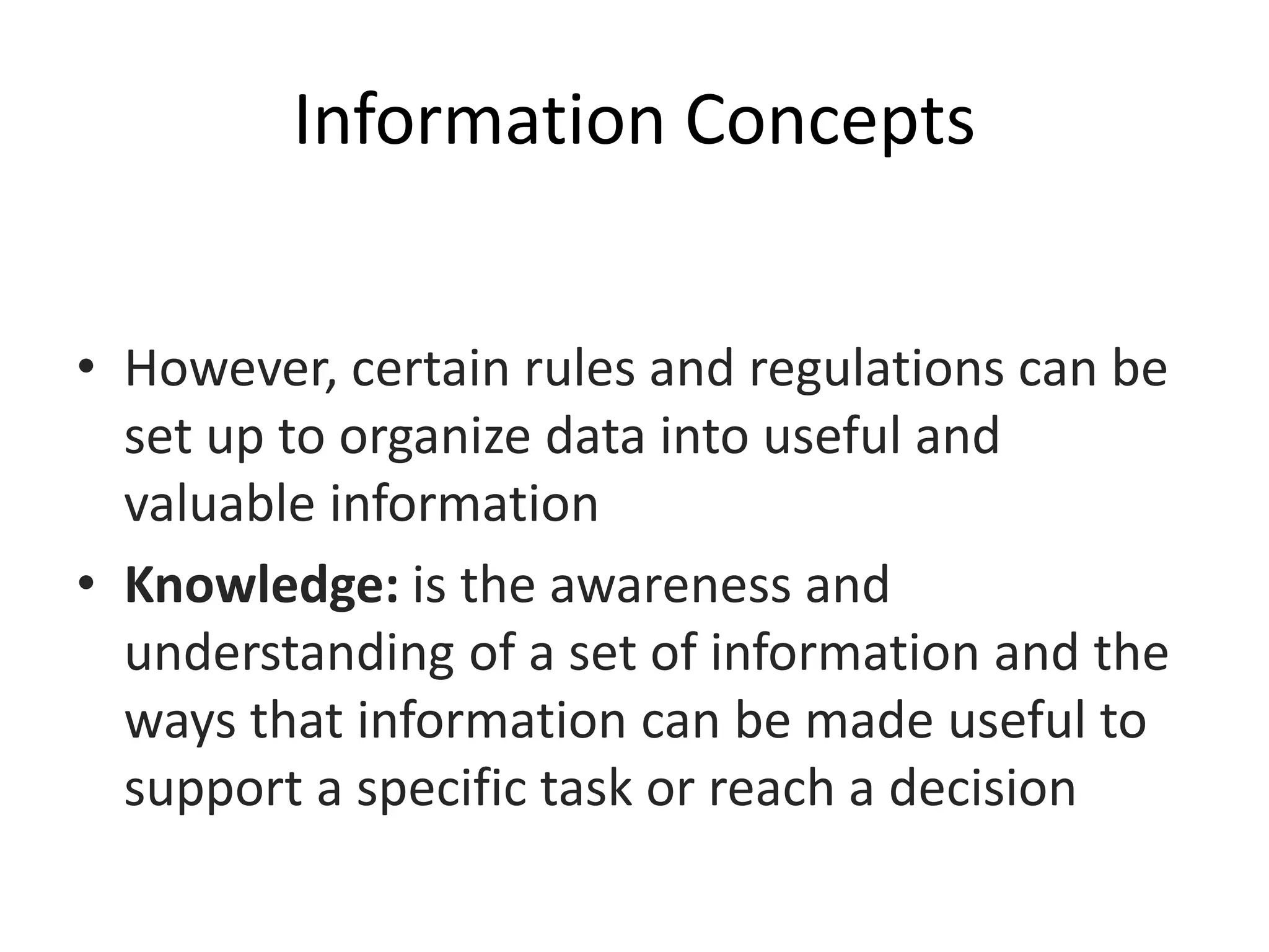 Information Concepts
• However, certain rules and regulations can be
set up to organize data into useful and
valuable information
• Knowledge: is the awareness and
understanding of a set of information and the
ways that information can be made useful to
support a specific task or reach a decision
 