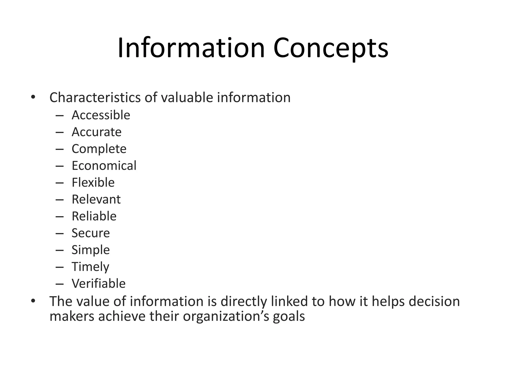 Information Concepts
• Characteristics of valuable information
– Accessible
– Accurate
– Complete
– Economical
– Flexible
– Relevant
– Reliable
– Secure
– Simple
– Timely
– Verifiable
• The value of information is directly linked to how it helps decision
makers achieve their organization’s goals
 