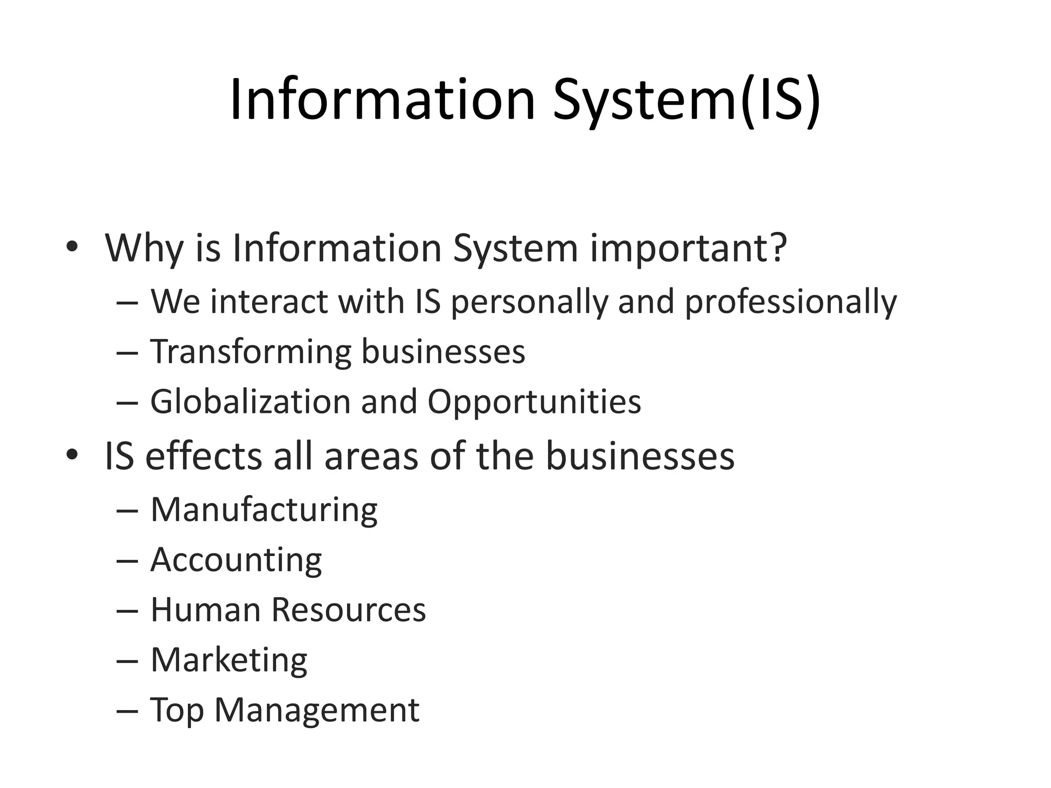 Information System(IS)
• Why is Information System important?
– We interact with IS personally and professionally
– Transforming businesses
– Globalization and Opportunities
• IS effects all areas of the businesses
– Manufacturing
– Accounting
– Human Resources
– Marketing
– Top Management
 