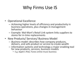 Why Firms Use IS
• Operational Excellence
– Achieving higher levels of efficiency and productivity in
business operations, plus changes in management
behaviour
– Example: Wal-Mart’s Retail Link system links suppliers to
stores for in-time replacements
• New Products/ Services/ Business Model
– Business model: describes how company produces,
delivers, and sells product or service to create wealth
– Information systems and technology a major enabling tool
for new products, services, business models
• E.g. Apple’s iPod, iTunes online music business
 
