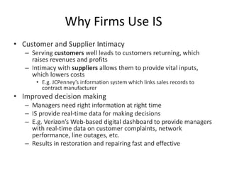 Why Firms Use IS
• Customer and Supplier Intimacy
– Serving customers well leads to customers returning, which
raises revenues and profits
– Intimacy with suppliers allows them to provide vital inputs,
which lowers costs
• E.g. JCPenney’s information system which links sales records to
contract manufacturer
• Improved decision making
– Managers need right information at right time
– IS provide real-time data for making decisions
– E.g. Verizon’s Web-based digital dashboard to provide managers
with real-time data on customer complaints, network
performance, line outages, etc.
– Results in restoration and repairing fast and effective
 