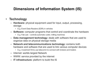 Dimensions of Information System (IS)
• Technology
– Hardware: physical equipment used for input, output, processing,
storage
• E.g. Event Data Readers (EDR) in vehicles
– Software: computer programs that control and coordinate the hardware
• E.g. Fab Lab – controls automatic cutter, milling machines
– Data management technology: deals with software that are used to
organize data on physical storage media
– Network and telecommunications technology: contains both
hardware and software that are used to link various computer devices
• E.g. investment firms use telecomm to connect with brokers and traders
– Internet: worlds largest Network
– WWW: service provided by the internet
– IT infrastructure: platform to build the IS
 