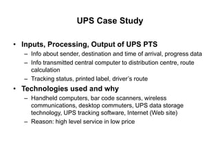 UPS Case Study
• Inputs, Processing, Output of UPS PTS
– Info about sender, destination and time of arrival, progress data
– Info transmitted central computer to distribution centre, route
calculation
– Tracking status, printed label, driver’s route
• Technologies used and why
– Handheld computers, bar code scanners, wireless
communications, desktop commuters, UPS data storage
technology, UPS tracking software, Internet (Web site)
– Reason: high level service in low price
 