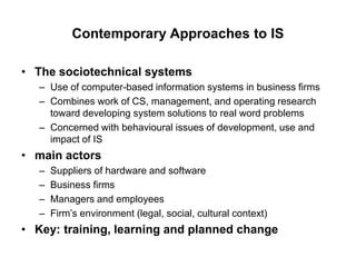Contemporary Approaches to IS
• The sociotechnical systems
– Use of computer-based information systems in business firms
– Combines work of CS, management, and operating research
toward developing system solutions to real word problems
– Concerned with behavioural issues of development, use and
impact of IS
• main actors
– Suppliers of hardware and software
– Business firms
– Managers and employees
– Firm’s environment (legal, social, cultural context)
• Key: training, learning and planned change
 