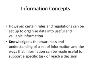 Information Concepts
• However, certain rules and regulations can be
set up to organize data into useful and
valuable information
• Knowledge: is the awareness and
understanding of a set of information and the
ways that information can be made useful to
support a specific task or reach a decision
 