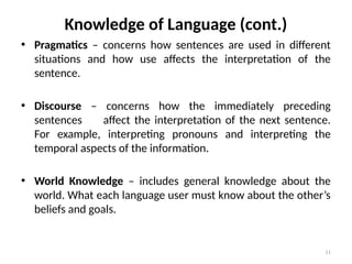 11
Knowledge of Language (cont.)
• Pragmatics – concerns how sentences are used in different
situations and how use affects the interpretation of the
sentence.
• Discourse – concerns how the immediately preceding
sentences affect the interpretation of the next sentence.
For example, interpreting pronouns and interpreting the
temporal aspects of the information.
• World Knowledge – includes general knowledge about the
world. What each language user must know about the other’s
beliefs and goals.
 