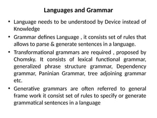 Languages and Grammar
• Language needs to be understood by Device instead of
Knowledge
• Grammar defines Language , it consists set of rules that
allows to parse & generate sentences in a language.
• Transformational grammars are required , proposed by
Chomsky. It consists of lexical functional grammar,
generalized phrase structure grammar, Dependency
grammar, Paninian Grammar, tree adjoining grammar
etc.
• Generative grammars are often referred to general
frame work it consist set of rules to specify or generate
grammatical sentences in a language
 