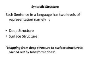 Syntactic Structure
Each Sentence in a language has two levels of
representation namely :
• Deep Structure
• Surface Structure
“Mapping from deep structure to surface structure is
carried out by transformations”.
 
