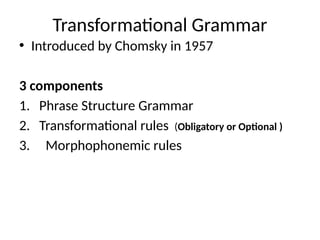 Transformational Grammar
• Introduced by Chomsky in 1957
3 components
1. Phrase Structure Grammar
2. Transformational rules (Obligatory or Optional )
3. Morphophonemic rules
 