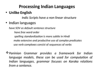 Processing Indian Languages
• Unlike English
Indic Scripts have a non linear structure
• Indian languages
have SOV as default sentence structure
have free word order
spelling standardization is more subtle in Hindi
make extensive and productive use of complex predicates
use verb complexes consist of sequences of verbs
Paninian Grammar provides a framework for Indian
language models, these can be used for computation of
Indian languages, grammar focuses on Karaka relations
from a sentence.
 