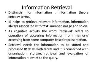 Information Retrieval
• Distinguish for Information , Information theory
entropy terms.
• IR helps to retrieve relevant information, information
always associated with text, number, image and so on.
• As cognitive activity the word ‘retrieval’ refers to
operation of accessing information from memory/
accessing from some computer based representation.
• Retrieval needs the information to be stored and
processed.IR deals with facets and it is concerned with
organization, storage, retrieval and evaluation of
information relevant to the query.
 