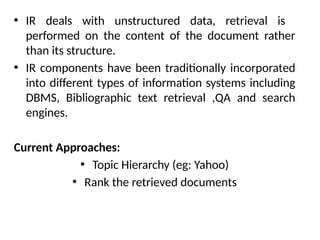 • IR deals with unstructured data, retrieval is
performed on the content of the document rather
than its structure.
• IR components have been traditionally incorporated
into different types of information systems including
DBMS, Bibliographic text retrieval ,QA and search
engines.
Current Approaches:
• Topic Hierarchy (eg: Yahoo)
• Rank the retrieved documents
 