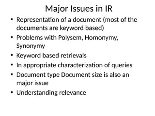 Major Issues in IR
• Representation of a document (most of the
documents are keyword based)
• Problems with Polysem, Homonymy,
Synonymy
• Keyword based retrievals
• In appropriate characterization of queries
• Document type Document size is also an
major issue
• Understanding relevance
 