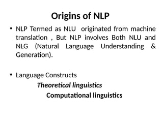 Origins of NLP
• NLP Termed as NLU originated from machine
translation , But NLP involves Both NLU and
NLG (Natural Language Understanding &
Generation).
• Language Constructs
Theoretical linguistics
Computational linguistics
 