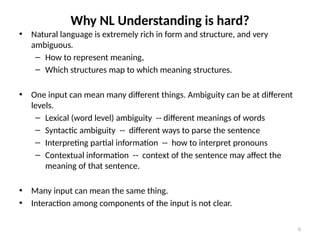 6
Why NL Understanding is hard?
• Natural language is extremely rich in form and structure, and very
ambiguous.
– How to represent meaning,
– Which structures map to which meaning structures.
• One input can mean many different things. Ambiguity can be at different
levels.
– Lexical (word level) ambiguity -- different meanings of words
– Syntactic ambiguity -- different ways to parse the sentence
– Interpreting partial information -- how to interpret pronouns
– Contextual information -- context of the sentence may affect the
meaning of that sentence.
• Many input can mean the same thing.
• Interaction among components of the input is not clear.
 