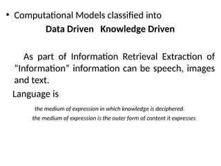 • Computational Models classified into
Data Driven Knowledge Driven
As part of Information Retrieval Extraction of
“Information” information can be speech, images
and text.
Language is
the medium of expression in which knowledge is deciphered.
the medium of expression is the outer form of content it expresses
 
