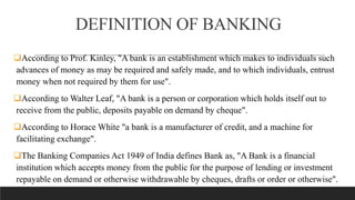 DEFINITION OF BANKING
According to Prof. Kinley, "A bank is an establishment which makes to individuals such
advances of money as may be required and safely made, and to which individuals, entrust
money when not required by them for use".
According to Walter Leaf, "A bank is a person or corporation which holds itself out to
receive from the public, deposits payable on demand by cheque".
According to Horace White "a bank is a manufacturer of credit, and a machine for
facilitating exchange".
The Banking Companies Act 1949 of India defines Bank as, "A Bank is a financial
institution which accepts money from the public for the purpose of lending or investment
repayable on demand or otherwise withdrawable by cheques, drafts or order or otherwise".
 