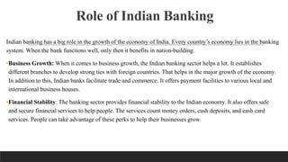 Role of Indian Banking
Indian banking has a big role in the growth of the economy of India. Every country’s economy lies in the banking
system. When the bank functions well, only then it benefits in nation-building.
•Business Growth: When it comes to business growth, the Indian banking sector helps a lot. It establishes
different branches to develop strong ties with foreign countries. That helps in the major growth of the economy.
In addition to this, Indian banks facilitate trade and commerce. It offers payment facilities to various local and
international business houses.
•Financial Stability: The banking sector provides financial stability to the Indian economy. It also offers safe
and secure financial services to help people. The services count money orders, cash deposits, and cash card
services. People can take advantage of these perks to help their businesses grow.
 